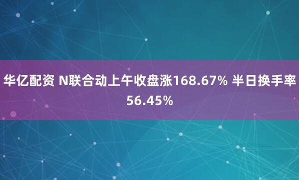 华亿配资 N联合动上午收盘涨168.67% 半日换手率56.45%