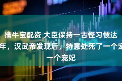 擒牛宝配资 大臣保持一古怪习惯达20年，汉武帝发现后，特意处死了一个宠妃